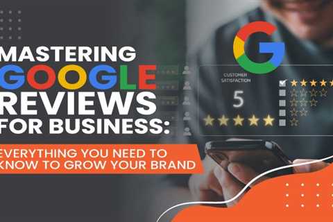 Mastering Google Reviews For Business: Everything You Need to Know to Grow Your Brand