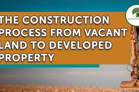 The Construction Process From Vacant Land to Developed Property