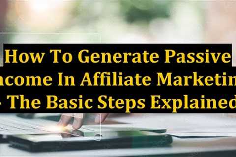 How To Generate Passive Income In Affiliate Marketing - The Basic Steps Explained