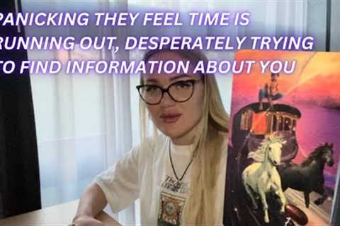 PANICKING THEY FEEL TIME IS RUNNING OUT, DESPERATELY TRYING TO FIND INFORMATION ABOUT YOU