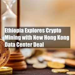 Ethiopia Explores Crypto Mining with New Hong Kong Data Center Deal