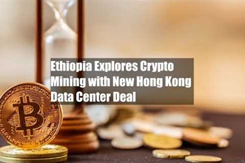 Ethiopia Explores Crypto Mining with New Hong Kong Data Center Deal